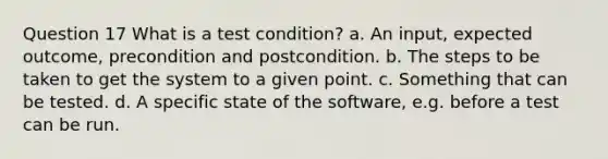 Question 17 What is a test condition? a. An input, expected outcome, precondition and postcondition. b. The steps to be taken to get the system to a given point. c. Something that can be tested. d. A specific state of the software, e.g. before a test can be run.