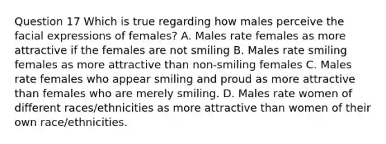 Question 17 Which is true regarding how males perceive the facial expressions of females? A. Males rate females as more attractive if the females are not smiling B. Males rate smiling females as more attractive than non-smiling females C. Males rate females who appear smiling and proud as more attractive than females who are merely smiling. D. Males rate women of different races/ethnicities as more attractive than women of their own race/ethnicities.