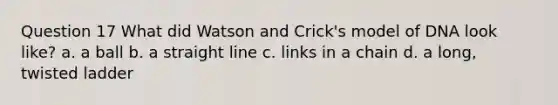 Question 17 What did Watson and Crick's model of DNA look like? a. a ball b. a straight line c. links in a chain d. a long, twisted ladder