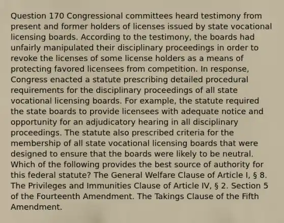 Question 170 Congressional committees heard testimony from present and former holders of licenses issued by state vocational licensing boards. According to the testimony, the boards had unfairly manipulated their disciplinary proceedings in order to revoke the licenses of some license holders as a means of protecting favored licensees from competition. In response, Congress enacted a statute prescribing detailed procedural requirements for the disciplinary proceedings of all state vocational licensing boards. For example, the statute required the state boards to provide licensees with adequate notice and opportunity for an adjudicatory hearing in all disciplinary proceedings. The statute also prescribed criteria for the membership of all state vocational licensing boards that were designed to ensure that the boards were likely to be neutral. Which of the following provides the best source of authority for this federal statute? The General Welfare Clause of Article I, § 8. The Privileges and Immunities Clause of Article IV, § 2. Section 5 of the Fourteenth Amendment. The Takings Clause of the Fifth Amendment.