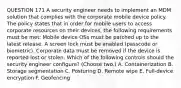 QUESTION 171 A security engineer needs to implement an MDM solution that complies with the corporate mobile device policy. The policy states that in order for mobile users to access corporate resources on their devices, the following requirements must be met: Mobile device OSs must be patched up to the latest release. A screen lock must be enabled (passcode or biometric). Corporate data must be removed if the device is reported lost or stolen. Which of the following controls should the security engineer configure? (Choose two.) A. Containerization B. Storage segmentation C. Posturing D. Remote wipe E. Full-device encryption F. Geofencing