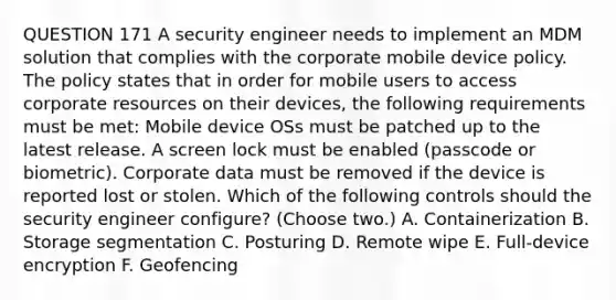 QUESTION 171 A security engineer needs to implement an MDM solution that complies with the corporate mobile device policy. The policy states that in order for mobile users to access corporate resources on their devices, the following requirements must be met: Mobile device OSs must be patched up to the latest release. A screen lock must be enabled (passcode or biometric). Corporate data must be removed if the device is reported lost or stolen. Which of the following controls should the security engineer configure? (Choose two.) A. Containerization B. Storage segmentation C. Posturing D. Remote wipe E. Full-device encryption F. Geofencing