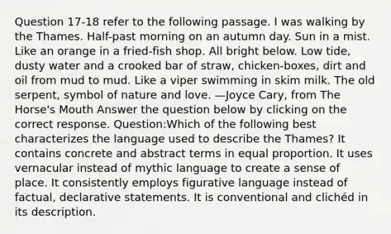 Question 17-18 refer to the following passage. I was walking by the Thames. Half-past morning on an autumn day. Sun in a mist. Like an orange in a fried-fish shop. All bright below. Low tide, dusty water and a crooked bar of straw, chicken-boxes, dirt and oil from mud to mud. Like a viper swimming in skim milk. The old serpent, symbol of nature and love. —Joyce Cary, from The Horse's Mouth Answer the question below by clicking on the correct response. Question:Which of the following best characterizes the language used to describe the Thames? It contains concrete and abstract terms in equal proportion. It uses vernacular instead of mythic language to create a sense of place. It consistently employs figurative language instead of factual, declarative statements. It is conventional and clichéd in its description.