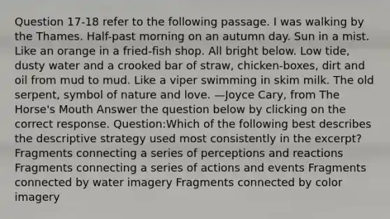 Question 17-18 refer to the following passage. I was walking by the Thames. Half-past morning on an autumn day. Sun in a mist. Like an orange in a fried-fish shop. All bright below. Low tide, dusty water and a crooked bar of straw, chicken-boxes, dirt and oil from mud to mud. Like a viper swimming in skim milk. The old serpent, symbol of nature and love. —Joyce Cary, from The Horse's Mouth Answer the question below by clicking on the correct response. Question:Which of the following best describes the descriptive strategy used most consistently in the excerpt? Fragments connecting a series of perceptions and reactions Fragments connecting a series of actions and events Fragments connected by water imagery Fragments connected by color imagery