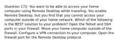 Question 172: You want to be able to access your home computer using Remote Desktop while traveling. You enable Remote Desktop, but you find that you cannot access your computer outside of your home network. Which of the following is the BEST solution to your problem? Open the Telnet and SSH ports in your firewall. Move your home computer outside of the firewall. Configure a VPN connection to your computer. Open the firewall port for the Remote Desktop protocol.