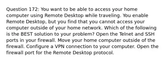 Question 172: You want to be able to access your home computer using Remote Desktop while traveling. You enable Remote Desktop, but you find that you cannot access your computer outside of your home network. Which of the following is the BEST solution to your problem? Open the Telnet and SSH ports in your firewall. Move your home computer outside of the firewall. Configure a VPN connection to your computer. Open the firewall port for the Remote Desktop protocol.