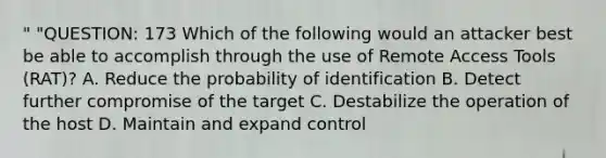 " "QUESTION: 173 Which of the following would an attacker best be able to accomplish through the use of Remote Access Tools (RAT)? A. Reduce the probability of identification B. Detect further compromise of the target C. Destabilize the operation of the host D. Maintain and expand control