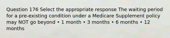 Question 176 Select the appropriate response The waiting period for a pre-existing condition under a Medicare Supplement policy may NOT go beyond • 1 month • 3 months • 6 months • 12 months