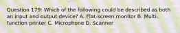 Question 179: Which of the following could be described as both an input and output device? A. Flat-screen monitor B. Multi-function printer C. Microphone D. Scanner