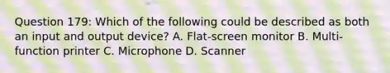 Question 179: Which of the following could be described as both an input and output device? A. Flat-screen monitor B. Multi-function printer C. Microphone D. Scanner