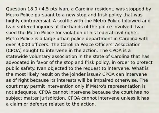 Question 18 0 / 4.5 pts Ivan, a Carolina resident, was stopped by Metro Police pursuant to a new stop and frisk policy that was highly controversial. A scuffle with the Metro Police followed and Ivan suffered injuries at the hands of the police involved. Ivan sued the Metro Police for violation of his federal civil rights. Metro Police is a large urban police department in Carolina with over 9,000 officers. The Carolina Peace Officers' Association (CPOA) sought to intervene in the action. The CPOA is a statewide voluntary association in the state of Carolina that has advocated in favor of the stop and frisk policy, in order to protect public safety. Ivan objected to the request to intervene. What is the most likely result on the joinder issue? CPOA can intervene as of right because its interests will be impaired otherwise. The court may permit intervention only if Metro's representation is not adequate. CPOA cannot intervene because the court has no subject matter jurisdiction. CPOA cannot intervene unless it has a claim or defense related to the action.