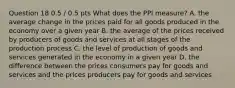 Question 18 0.5 / 0.5 pts What does the PPI measure? A. the average change in the prices paid for all goods produced in the economy over a given year B. the average of the prices received by producers of goods and services at all stages of the production process C. the level of production of goods and services generated in the economy in a given year D. the difference between the prices consumers pay for goods and services and the prices producers pay for goods and services