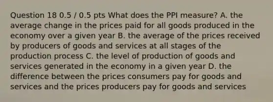 Question 18 0.5 / 0.5 pts What does the PPI measure? A. the average change in the prices paid for all goods produced in the economy over a given year B. the average of the prices received by producers of goods and services at all stages of the production process C. the level of production of goods and services generated in the economy in a given year D. the difference between the prices consumers pay for goods and services and the prices producers pay for goods and services