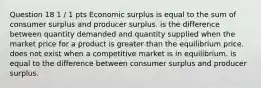 Question 18 1 / 1 pts Economic surplus is equal to the sum of consumer surplus and producer surplus. is the difference between quantity demanded and quantity supplied when the market price for a product is greater than the equilibrium price. does not exist when a competitive market is in equilibrium. is equal to the difference between consumer surplus and producer surplus.