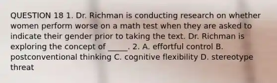 QUESTION 18 1. Dr. Richman is conducting research on whether women perform worse on a math test when they are asked to indicate their gender prior to taking the text. Dr. Richman is exploring the concept of _____. 2. A. effortful control B. postconventional thinking C. cognitive flexibility D. stereotype threat