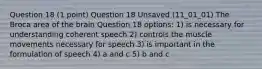 Question 18 (1 point) Question 18 Unsaved (11_01_01) The Broca area of the brain Question 18 options: 1) is necessary for understanding coherent speech 2) controls the muscle movements necessary for speech 3) is important in the formulation of speech 4) a and c 5) b and c