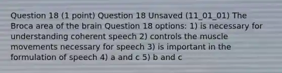 Question 18 (1 point) Question 18 Unsaved (11_01_01) The Broca area of the brain Question 18 options: 1) is necessary for understanding coherent speech 2) controls the muscle movements necessary for speech 3) is important in the formulation of speech 4) a and c 5) b and c