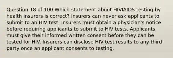 Question 18 of 100 Which statement about HIVIAIDS testing by health insurers is correct? Insurers can never ask applicants to submit to an HIV test. Insurers must obtain a physician's notice before requiring applicants to submit to HIV tests. Applicants must give their informed written consent before they can be tested for HIV. Insurers can disclose HIV test results to any third party once an applicant consents to testing.