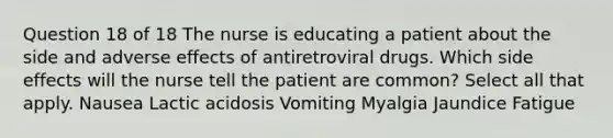 Question 18 of 18 The nurse is educating a patient about the side and adverse effects of antiretroviral drugs. Which side effects will the nurse tell the patient are common? Select all that apply. Nausea Lactic acidosis Vomiting Myalgia Jaundice Fatigue