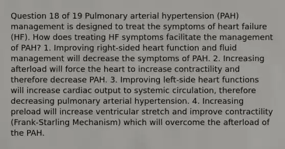 Question 18 of 19 Pulmonary arterial hypertension (PAH) management is designed to treat the symptoms of heart failure (HF). How does treating HF symptoms facilitate the management of PAH? 1. Improving right-sided heart function and fluid management will decrease the symptoms of PAH. 2. Increasing afterload will force the heart to increase contractility and therefore decrease PAH. 3. Improving left-side heart functions will increase cardiac output to systemic circulation, therefore decreasing pulmonary arterial hypertension. 4. Increasing preload will increase ventricular stretch and improve contractility (Frank-Starling Mechanism) which will overcome the afterload of the PAH.