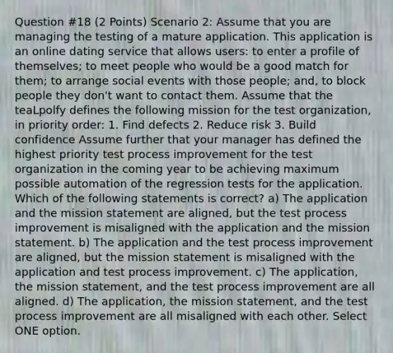 Question #18 (2 Points) Scenario 2: Assume that you are managing the testing of a mature application. This application is an online dating service that allows users: to enter a profile of themselves; to meet people who would be a good match for them; to arrange social events with those people; and, to block people they don't want to contact them. Assume that the teaLpolfy defines the following mission for the test organization, in priority order: 1. Find defects 2. Reduce risk 3. Build confidence Assume further that your manager has defined the highest priority test process improvement for the test organization in the coming year to be achieving maximum possible automation of the regression tests for the application. Which of the following statements is correct? a) The application and the mission statement are aligned, but the test process improvement is misaligned with the application and the mission statement. b) The application and the test process improvement are aligned, but the mission statement is misaligned with the application and test process improvement. c) The application, the mission statement, and the test process improvement are all aligned. d) The application, the mission statement, and the test process improvement are all misaligned with each other. Select ONE option.