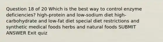 Question 18 of 20 Which is the best way to control enzyme deficiencies? high-protein and low-sodium diet high-carbohydrate and low-fat diet special diet restrictions and synthetic medical foods herbs and natural foods SUBMIT ANSWER Exit quiz