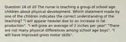 Question 18 of 20 The nurse is teaching a group of school age children about physical development. Which statement made by one of the children indicates the correct understanding of the teaching? "I will appear heavier due to an increase in fat production". "I will grow an average of 2 inches per year" "There are not many physical differences among school age boys". "I will have improved gross motor skills".