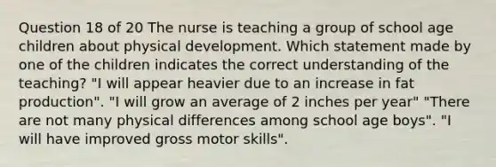 Question 18 of 20 The nurse is teaching a group of school age children about physical development. Which statement made by one of the children indicates the correct understanding of the teaching? "I will appear heavier due to an increase in fat production". "I will grow an average of 2 inches per year" "There are not many physical differences among school age boys". "I will have improved gross motor skills".