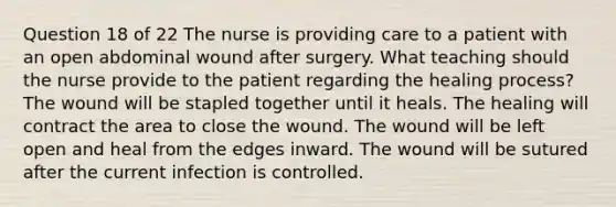 Question 18 of 22 The nurse is providing care to a patient with an open abdominal wound after surgery. What teaching should the nurse provide to the patient regarding the healing process? The wound will be stapled together until it heals. The healing will contract the area to close the wound. The wound will be left open and heal from the edges inward. The wound will be sutured after the current infection is controlled.