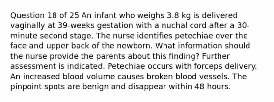 Question 18 of 25 An infant who weighs 3.8 kg is delivered vaginally at 39-weeks gestation with a nuchal cord after a 30-minute second stage. The nurse identifies petechiae over the face and upper back of the newborn. What information should the nurse provide the parents about this finding? Further assessment is indicated. Petechiae occurs with forceps delivery. An increased blood volume causes broken blood vessels. The pinpoint spots are benign and disappear within 48 hours.