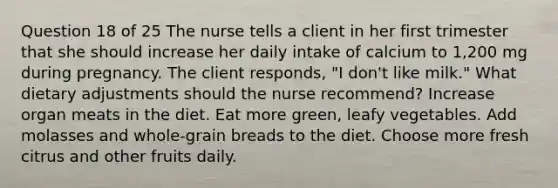 Question 18 of 25 The nurse tells a client in her first trimester that she should increase her daily intake of calcium to 1,200 mg during pregnancy. The client responds, "I don't like milk." What dietary adjustments should the nurse recommend? Increase organ meats in the diet. Eat more green, leafy vegetables. Add molasses and whole-grain breads to the diet. Choose more fresh citrus and other fruits daily.