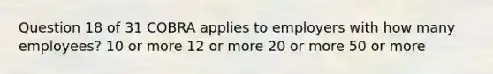 Question 18 of 31 COBRA applies to employers with how many employees? 10 or more 12 or more 20 or more 50 or more