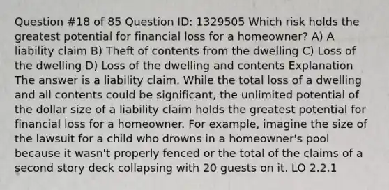 Question #18 of 85 Question ID: 1329505 Which risk holds the greatest potential for financial loss for a homeowner? A) A liability claim B) Theft of contents from the dwelling C) Loss of the dwelling D) Loss of the dwelling and contents Explanation The answer is a liability claim. While the total loss of a dwelling and all contents could be significant, the unlimited potential of the dollar size of a liability claim holds the greatest potential for financial loss for a homeowner. For example, imagine the size of the lawsuit for a child who drowns in a homeowner's pool because it wasn't properly fenced or the total of the claims of a second story deck collapsing with 20 guests on it. LO 2.2.1