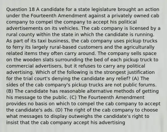 Question 18 A candidate for a state legislature brought an action under the Fourteenth Amendment against a privately owned cab company to compel the company to accept his political advertisements on its vehicles. The cab company is licensed by a rural county within the state in which the candidate is running. As part of its taxi business, the cab company uses pickup trucks to ferry its largely rural-based customers and the agriculturally related items they often carry around. The company sells space on the wooden slats surrounding the bed of each pickup truck to commercial advertisers, but it refuses to carry any political advertising. Which of the following is the strongest justification for the trial court's denying the candidate any relief? (A) The sides of the cab company's pickup trucks are not public forums. (B) The candidate has reasonable alternative methods of getting his message to the public. (C) The Fourteenth Amendment provides no basis on which to compel the cab company to accept the candidate's ads. (D) The right of the cab company to choose what messages to display outweighs the candidate's right to insist that the cab company accept his advertising