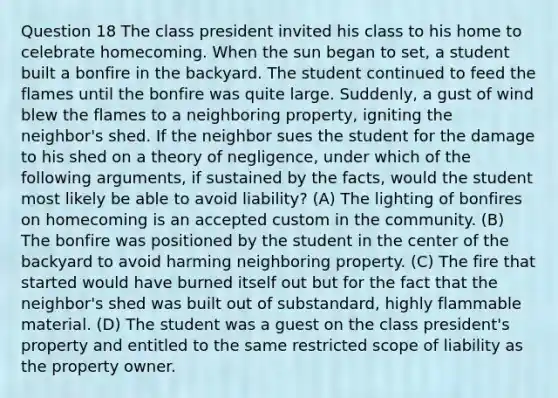 Question 18 The class president invited his class to his home to celebrate homecoming. When the sun began to set, a student built a bonfire in the backyard. The student continued to feed the flames until the bonfire was quite large. Suddenly, a gust of wind blew the flames to a neighboring property, igniting the neighbor's shed. If the neighbor sues the student for the damage to his shed on a theory of negligence, under which of the following arguments, if sustained by the facts, would the student most likely be able to avoid liability? (A) The lighting of bonfires on homecoming is an accepted custom in the community. (B) The bonfire was positioned by the student in the center of the backyard to avoid harming neighboring property. (C) The fire that started would have burned itself out but for the fact that the neighbor's shed was built out of substandard, highly flammable material. (D) The student was a guest on the class president's property and entitled to the same restricted scope of liability as the property owner.