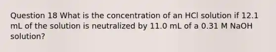 Question 18 What is the concentration of an HCl solution if 12.1 mL of the solution is neutralized by 11.0 mL of a 0.31 M NaOH solution?