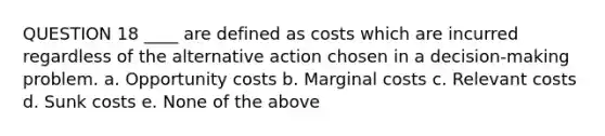 QUESTION 18 ____ are defined as costs which are incurred regardless of the alternative action chosen in a decision-making problem. a. Opportunity costs b. Marginal costs c. Relevant costs d. Sunk costs e. None of the above