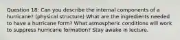 Question 18: Can you describe the internal components of a hurricane? (physical structure) What are the ingredients needed to have a hurricane form? What atmospheric conditions will work to suppress hurricane formation? Stay awake in lecture.