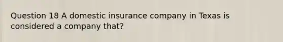 Question 18 A domestic insurance company in Texas is considered a company that?