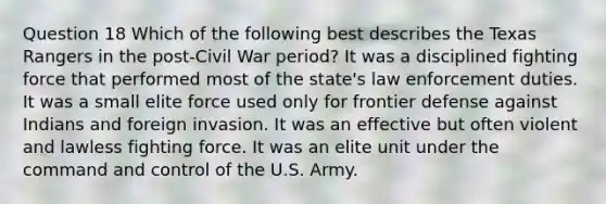 Question 18 Which of the following best describes the Texas Rangers in the post-Civil War period? It was a disciplined fighting force that performed most of the state's law enforcement duties. It was a small elite force used only for frontier defense against Indians and foreign invasion. It was an effective but often violent and lawless fighting force. It was an elite unit under the command and control of the U.S. Army.