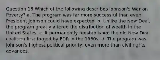 Question 18 Which of the following describes Johnson's War on Poverty? a. The program was far more successful than even President Johnson could have expected. b. Unlike the New Deal, the program greatly altered the distribution of wealth in the United States. c. It permanently reestablished the old New Deal coalition first forged by FDR in the 1930s. d. The program was Johnson's highest political priority, even more than civil rights advances.