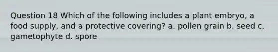 Question 18 Which of the following includes a plant embryo, a food supply, and a protective covering? a. pollen grain b. seed c. gametophyte d. spore