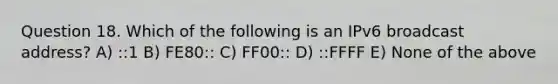 Question 18. Which of the following is an IPv6 broadcast address? A) ::1 B) FE80:: C) FF00:: D) ::FFFF E) None of the above