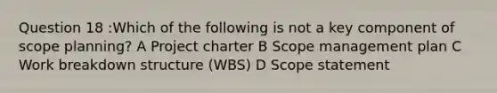 Question 18 :Which of the following is not a key component of scope planning? A Project charter B Scope management plan C Work breakdown structure (WBS) D Scope statement