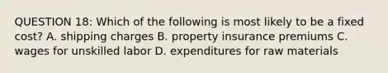 QUESTION 18: Which of the following is most likely to be a fixed cost? A. shipping charges B. property insurance premiums C. wages for unskilled labor D. expenditures for raw materials