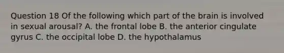 Question 18 Of the following which part of the brain is involved in sexual arousal? A. the frontal lobe B. the anterior cingulate gyrus C. the occipital lobe D. the hypothalamus