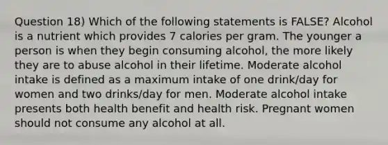 Question 18) Which of the following statements is FALSE? Alcohol is a nutrient which provides 7 calories per gram. The younger a person is when they begin consuming alcohol, the more likely they are to abuse alcohol in their lifetime. Moderate alcohol intake is defined as a maximum intake of one drink/day for women and two drinks/day for men. Moderate alcohol intake presents both health benefit and health risk. Pregnant women should not consume any alcohol at all.