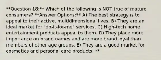 **Question 18:** Which of the following is NOT true of mature consumers? **Answer Options:** A) The best strategy is to appeal to their active, multidimensional lives. B) They are an ideal market for "do-it-for-me" services. C) High-tech home entertainment products appeal to them. D) They place more importance on brand names and are more brand loyal than members of other age groups. E) They are a good market for cosmetics and personal care products. **