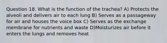 Question 18. What is the function of the trachea? A) Protects the alveoli and delivers air to each lung B) Serves as a passageway for air and houses the voice box C) Serves as the exchange membrane for nutrients and waste D)Moisturizes air before it enters the lungs and removes heat