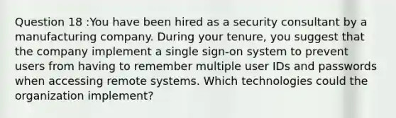 Question 18 :You have been hired as a security consultant by a manufacturing company. During your tenure, you suggest that the company implement a single sign-on system to prevent users from having to remember multiple user IDs and passwords when accessing remote systems. Which technologies could the organization implement?